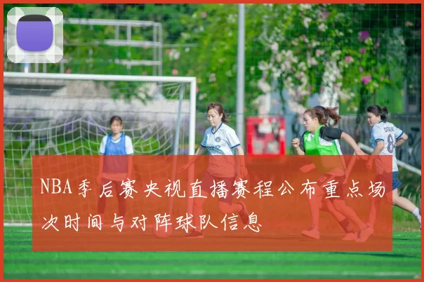 NBA季后赛央视直播赛程公布重点场次时间与对阵球队信息