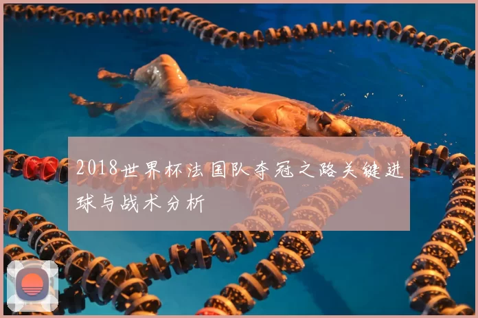 2018世界杯法国队夺冠之路关键进球与战术分析