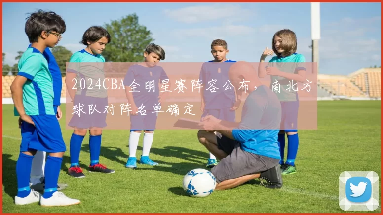 2024CBA全明星赛阵容公布,南北方球队对阵名单确定