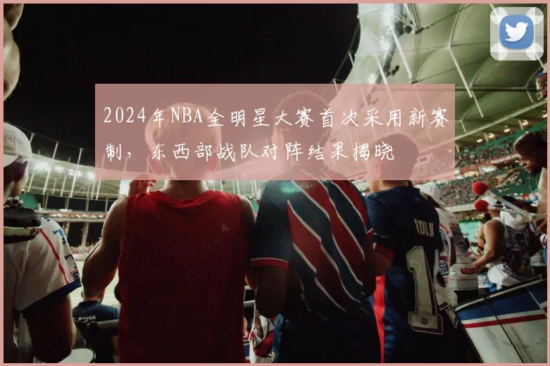 2024年NBA全明星大赛首次采用新赛制，东西部战队对阵结果揭晓