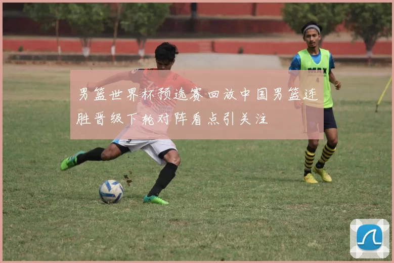 男篮世界杯预选赛回放中国男篮连胜晋级下轮对阵看点引关注