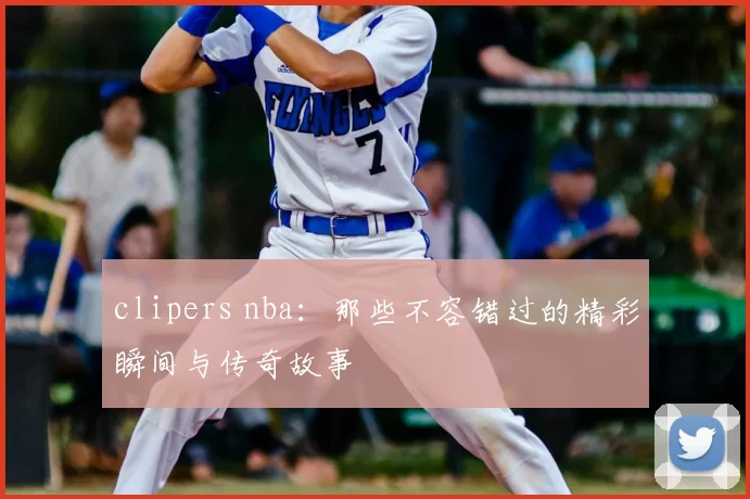 clipers nba：那些不容错过的精彩瞬间与传奇故事