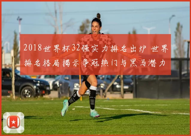 2018世界杯32强实力排名出炉 世界排名格局揭示争冠热门与黑马潜力