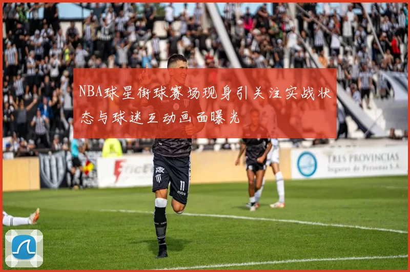 NBA球星街球赛场现身引关注实战状态与球迷互动画面曝光