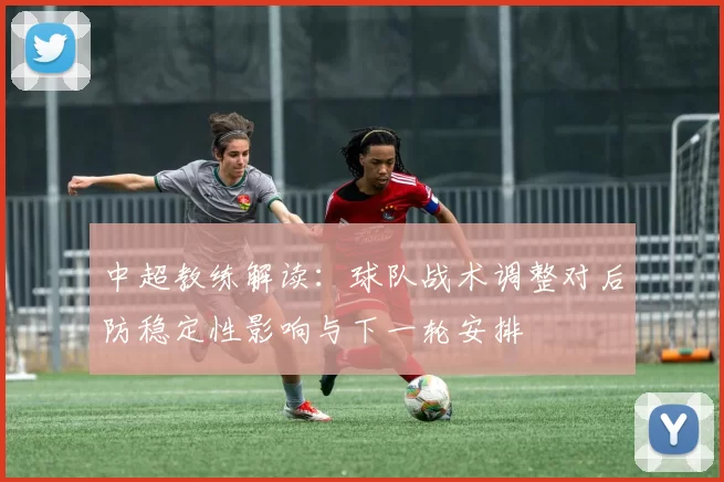 中超教练解读:球队战术调整对后防稳定性影响与下一轮安排