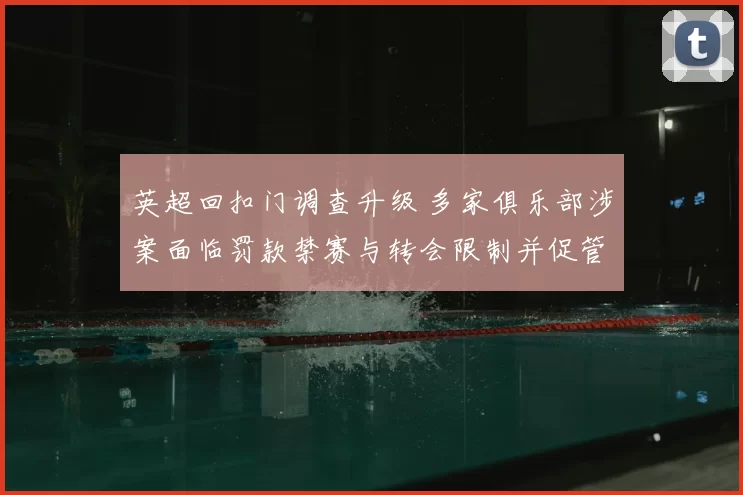 英超回扣门调查升级 多家俱乐部涉案面临罚款禁赛与转会限制并促管理改革
