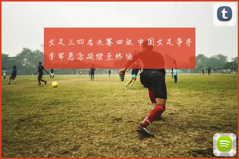 女足三四名决赛回放 中国女足争夺季军悬念延续至终场