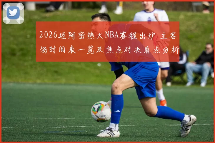 2026迈阿密热火NBA赛程出炉 主客场时间表一览及焦点对决看点分析