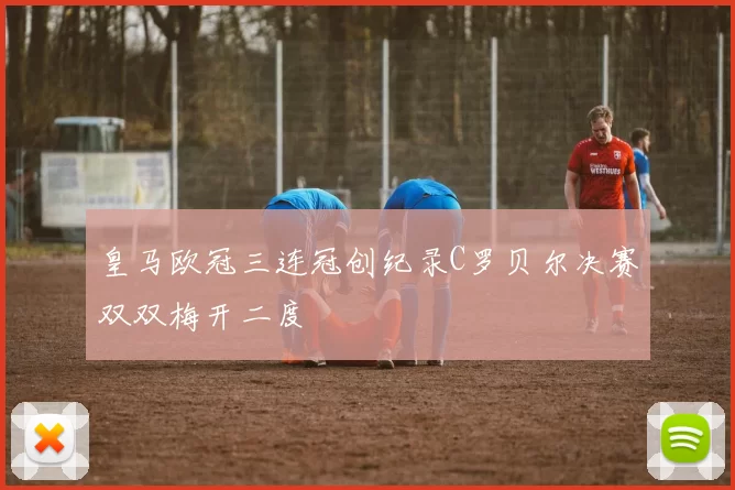 皇马欧冠三连冠创纪录C罗贝尔决赛双双梅开二度