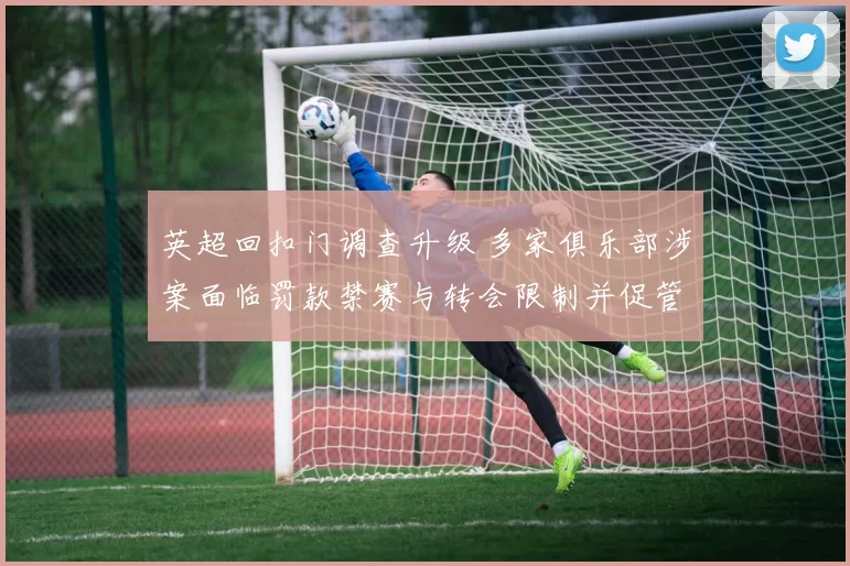 英超回扣门调查升级 多家俱乐部涉案面临罚款禁赛与转会限制并促管理改革