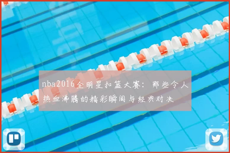 nba2016全明星扣篮大赛:那些令人热血沸腾的精彩瞬间与经典对决