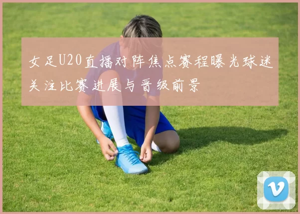 女足U20直播对阵焦点赛程曝光球迷关注比赛进展与晋级前景