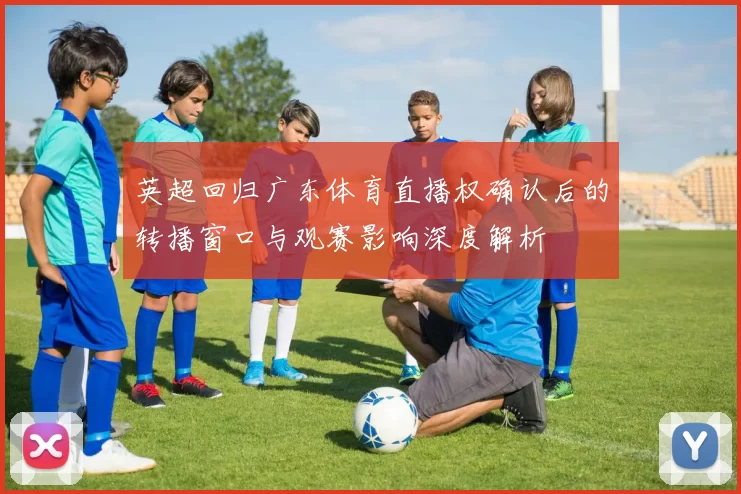 英超回归广东体育直播权确认后的转播窗口与观赛影响深度解析