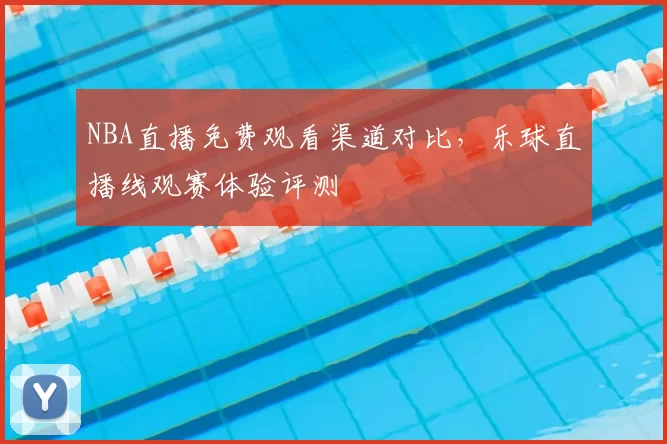 NBA直播免费观看渠道对比，乐球直播线观赛体验评测