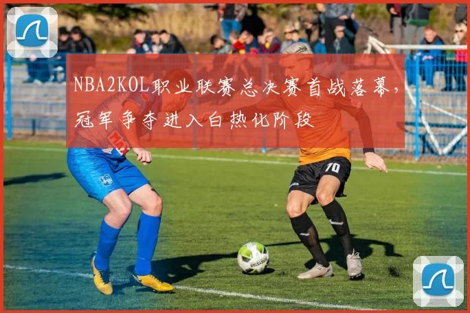 NBA2KOL职业联赛总决赛首战落幕，冠军争夺进入白热化阶段