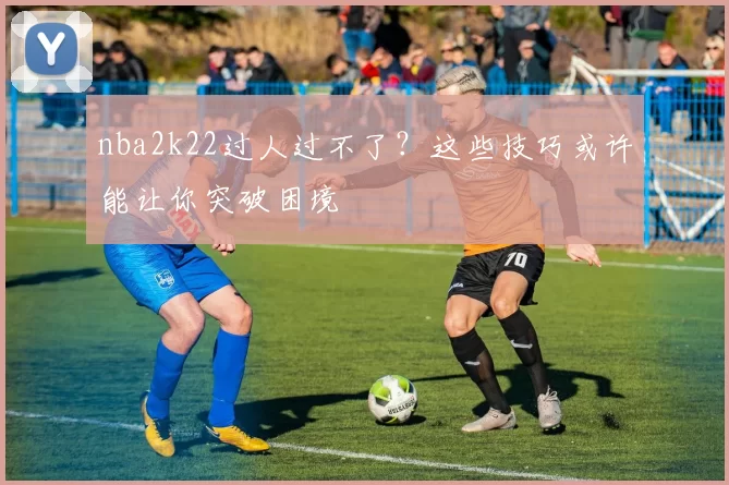 nba2k22过人过不了？这些技巧或许能让你突破困境