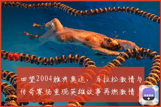 回望2004雅典奥运,马拉松激情与传奇赛场重现英雄故事再燃激情