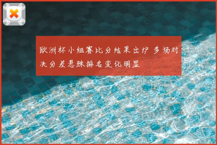 欧洲杯小组赛比分结果出炉 多场对决分差悬殊排名变化明显