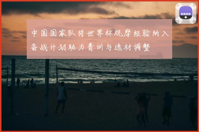 中国国家队将世界杯观摩经验纳入备战计划助力青训与选材调整