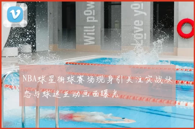 NBA球星街球赛场现身引关注实战状态与球迷互动画面曝光