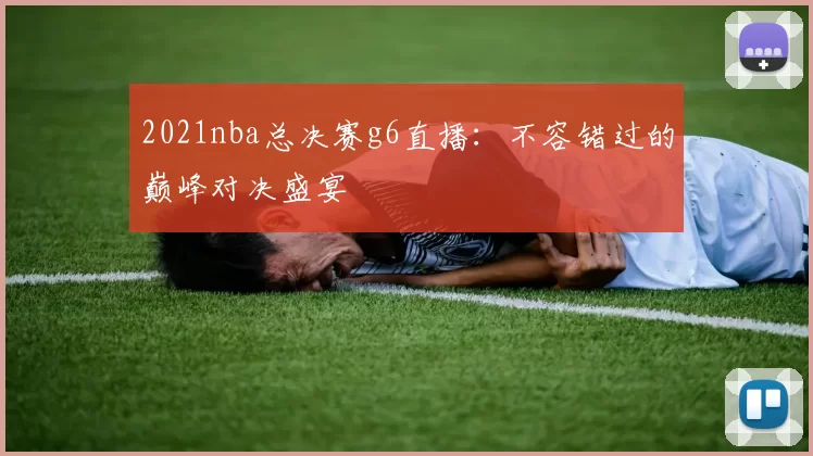 2021nba总决赛g6直播:不容错过的巅峰对决盛宴