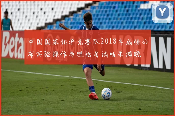 中国国家化学竞赛队2018年成绩公布实验操作与理论考试结果揭晓