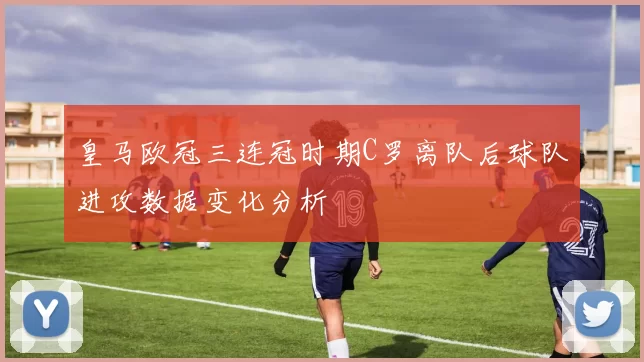 皇马欧冠三连冠时期C罗离队后球队进攻数据变化分析