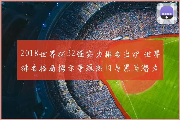 2018世界杯32强实力排名出炉 世界排名格局揭示争冠热门与黑马潜力