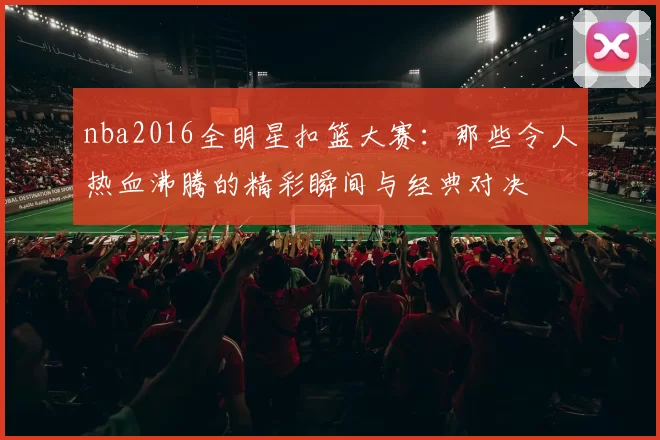 nba2016全明星扣篮大赛:那些令人热血沸腾的精彩瞬间与经典对决
