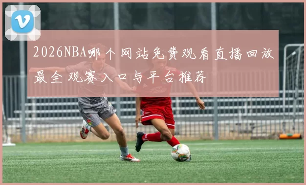 2026NBA哪个网站免费观看直播回放最全 观赛入口与平台推荐