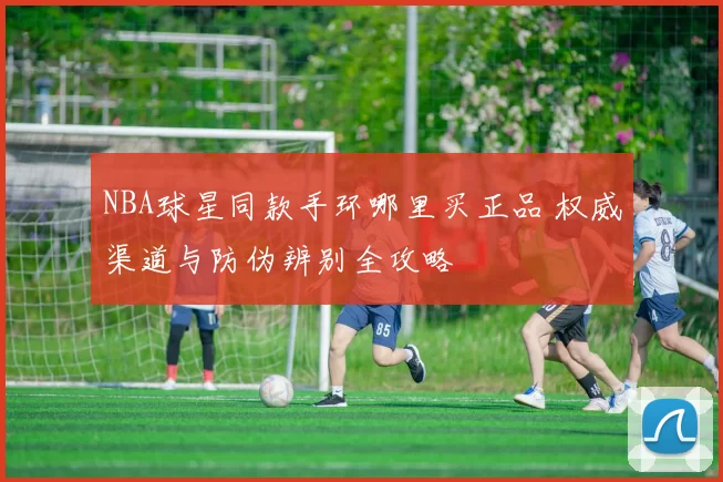 NBA球星同款手环哪里买正品 权威渠道与防伪辨别全攻略