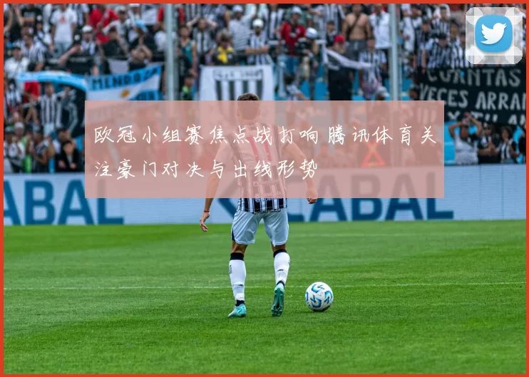 欧冠小组赛焦点战打响 腾讯体育关注豪门对决与出线形势