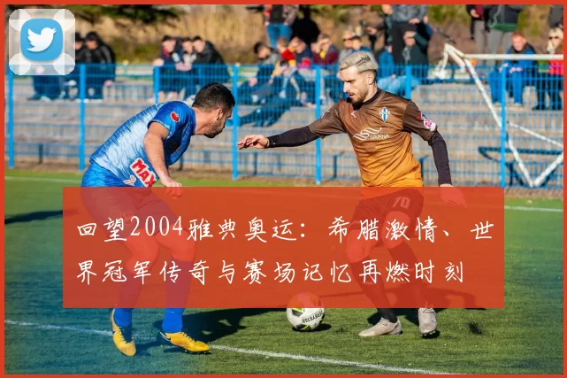 回望2004雅典奥运：希腊激情、世界冠军传奇与赛场记忆再燃时刻
