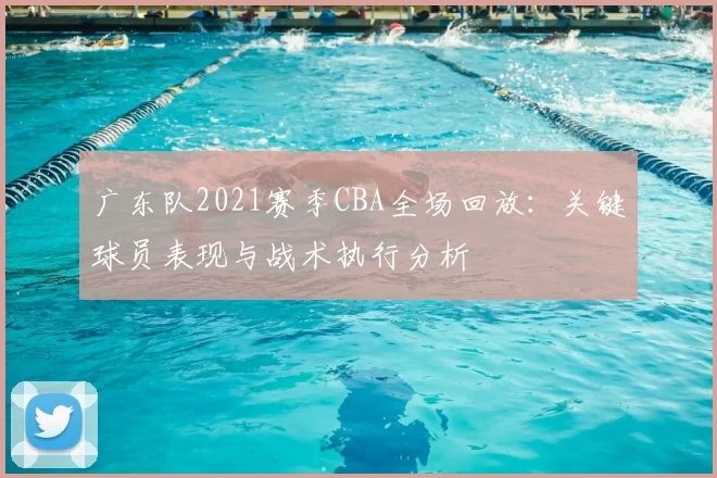 广东队2021赛季CBA全场回放：关键球员表现与战术执行分析