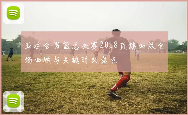 亚运会男篮总决赛2018直播回放全场回顾与关键时刻盘点