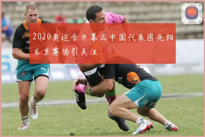 2020奥运会开幕式中国代表团亮相东京赛场引关注