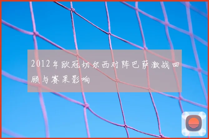 2012年欧冠切尔西对阵巴萨激战回顾与赛果影响