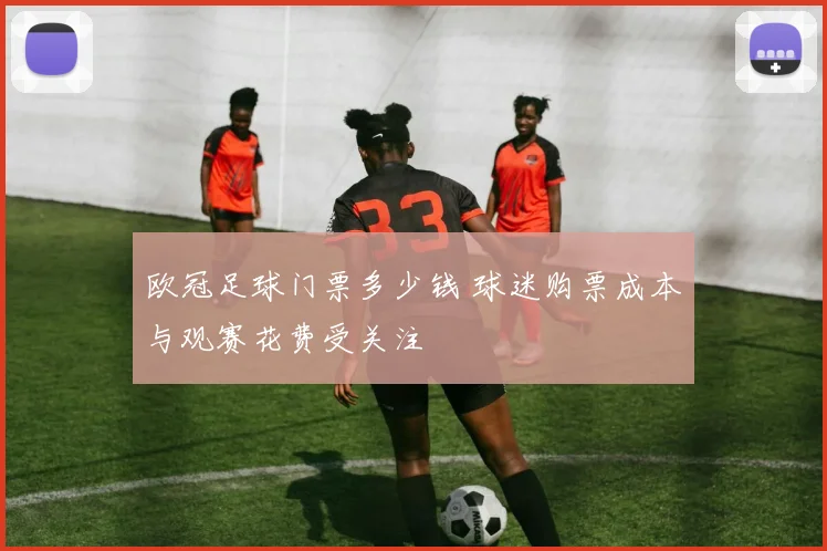欧冠足球门票多少钱 球迷购票成本与观赛花费受关注