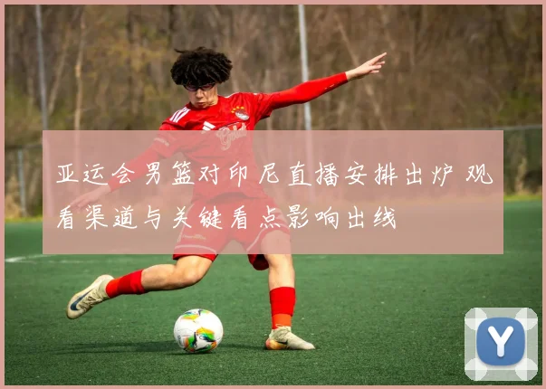 亚运会男篮对印尼直播安排出炉 观看渠道与关键看点影响出线
