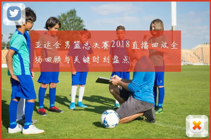 亚运会男篮总决赛2018直播回放全场回顾与关键时刻盘点