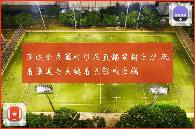 亚运会男篮对印尼直播安排出炉 观看渠道与关键看点影响出线