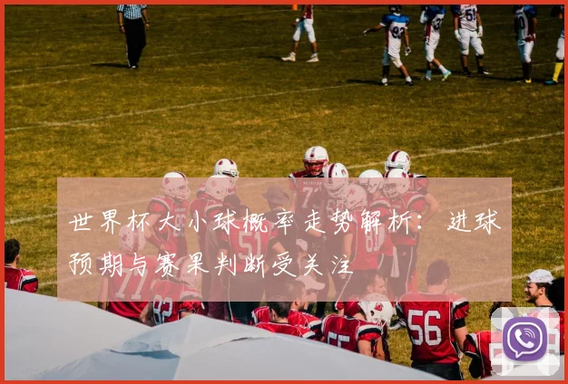 世界杯大小球概率走势解析:进球预期与赛果判断受关注