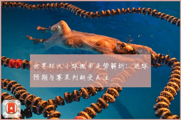 世界杯大小球概率走势解析:进球预期与赛果判断受关注