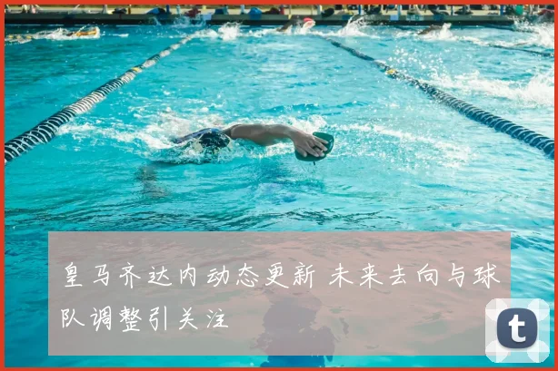 皇马齐达内动态更新 未来去向与球队调整引关注